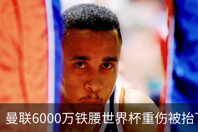 曼联6000万铁腰世界杯重伤被抬下，疑似ACL撕裂泪流满面！夏窗转会恐成泡影